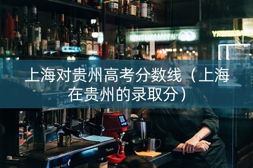 上海对贵州高考分数线（上海在贵州的录取分）