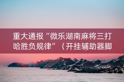 重大通报“微乐湖南麻将三打哈胜负规律”（开挂辅助器脚本)
