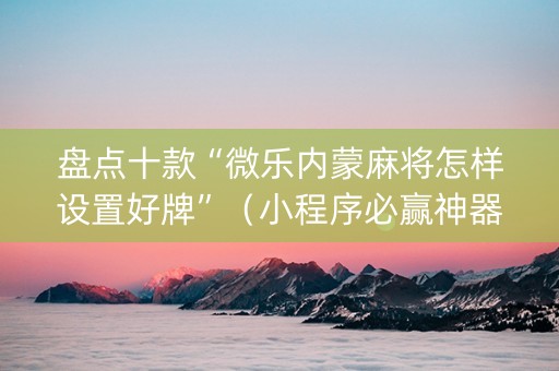 盘点十款“微乐内蒙麻将怎样设置好牌”（小程序必赢神器)