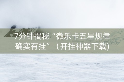 7分钟揭秘“微乐卡五星规律确实有挂”（开挂神器下载)