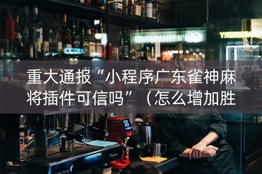 重大通报“小程序广东雀神麻将插件可信吗”（怎么增加胜率)