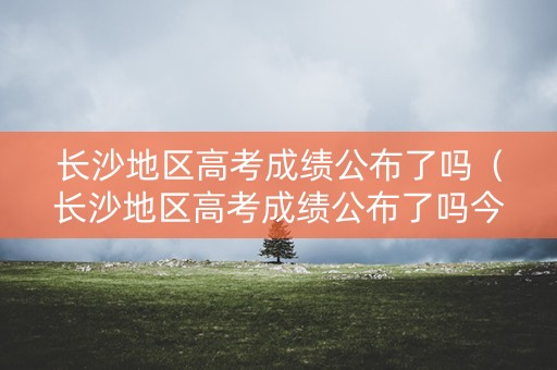 长沙地区高考成绩公布了吗（长沙地区高考成绩公布了吗今年）