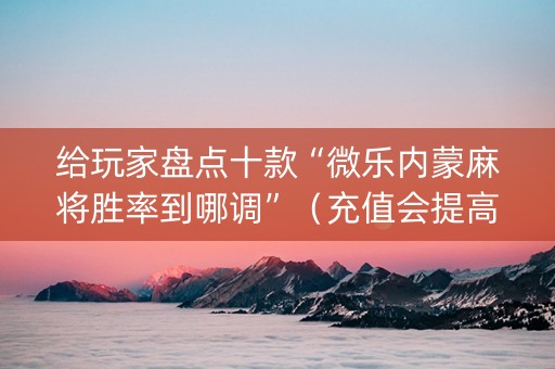 给玩家盘点十款“微乐内蒙麻将胜率到哪调”（充值会提高胜率么)