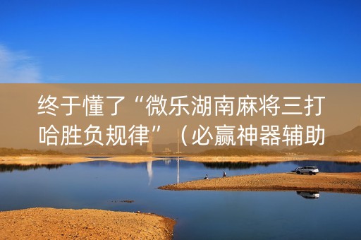 终于懂了“微乐湖南麻将三打哈胜负规律”（必赢神器辅助器)