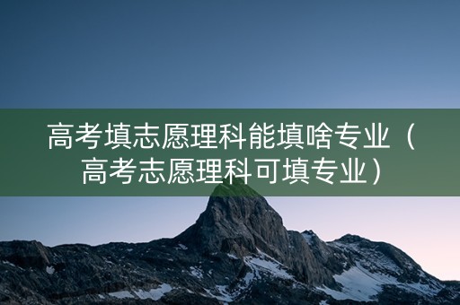 高考填志愿理科能填啥专业（高考志愿理科可填专业）