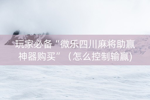 玩家必备“微乐四川麻将助赢神器购买”（怎么控制输赢)