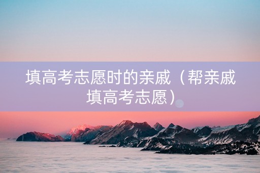 填高考志愿时的亲戚（帮亲戚填高考志愿）