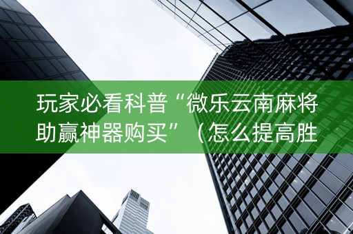 玩家必看科普“微乐云南麻将助赢神器购买”（怎么提高胜率)