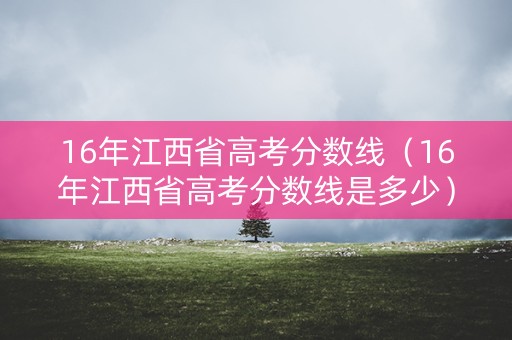 16年江西省高考分数线（16年江西省高考分数线是多少）