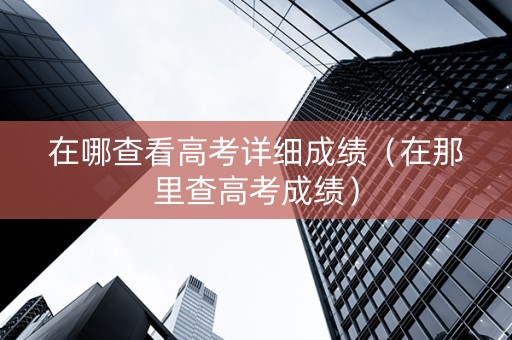在哪查看高考详细成绩（在那里查高考成绩）