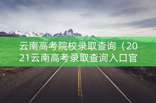 云南高考院校录取查询（2021云南高考录取查询入口官网）