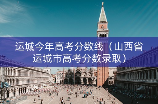 运城今年高考分数线（山西省运城市高考分数录取）