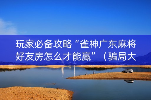 玩家必备攻略“雀神广东麻将好友房怎么才能赢”（骗局大揭秘)