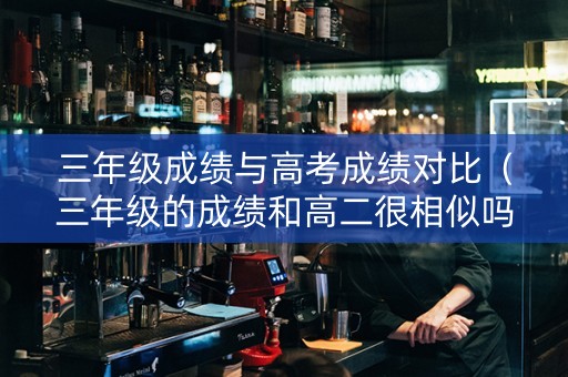 三年级成绩与高考成绩对比（三年级的成绩和高二很相似吗）