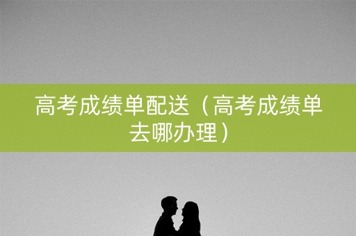 高考成绩单配送（高考成绩单去哪办理）