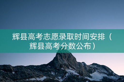 辉县高考志愿录取时间安排（辉县高考分数公布）