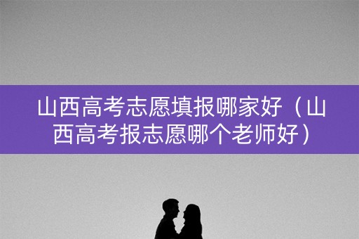 山西高考志愿填报哪家好（山西高考报志愿哪个老师好）