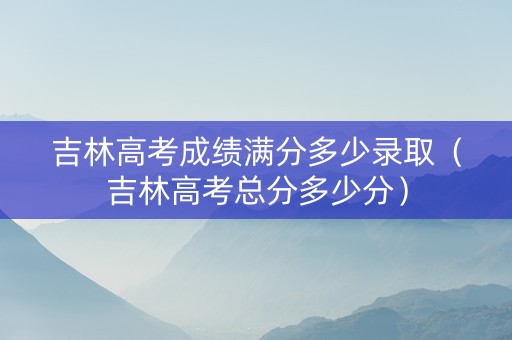 吉林高考成绩满分多少录取（吉林高考总分多少分）