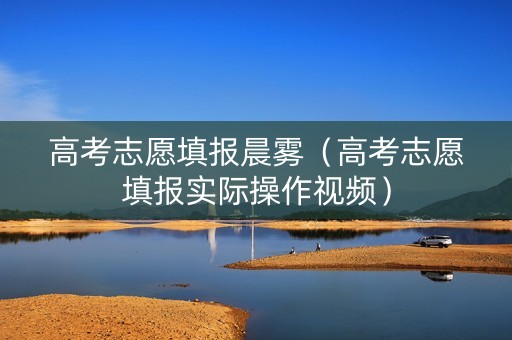 高考志愿填报晨雾（高考志愿填报实际操作视频）