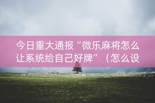 今日重大通报“微乐麻将怎么让系统给自己好牌”（怎么设置能有好牌)