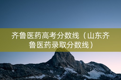 齐鲁医药高考分数线（山东齐鲁医药录取分数线）