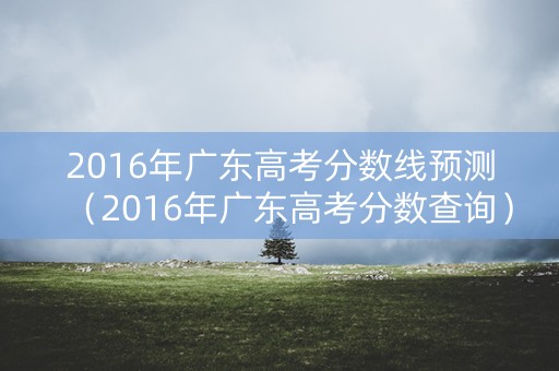 2016年广东高考分数线预测（2016年广东高考分数查询）