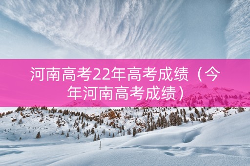 河南高考22年高考成绩（今年河南高考成绩）