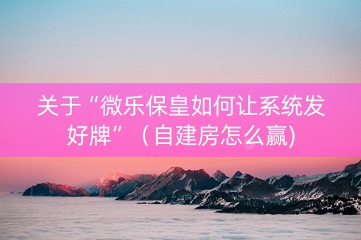 关于“微乐保皇如何让系统发好牌”（自建房怎么赢)