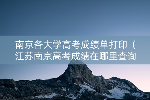 南京各大学高考成绩单打印（江苏南京高考成绩在哪里查询）
