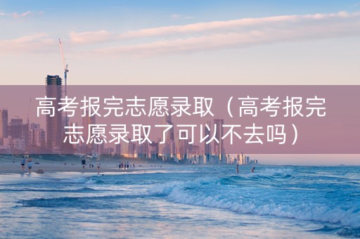 高考报完志愿录取（高考报完志愿录取了可以不去吗）