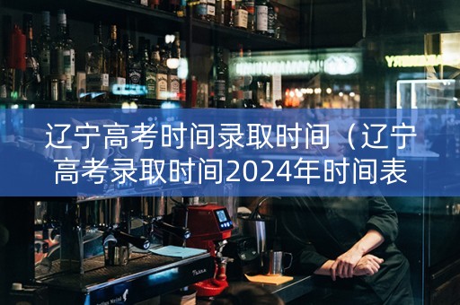辽宁高考时间录取时间（辽宁高考录取时间2024年时间表）