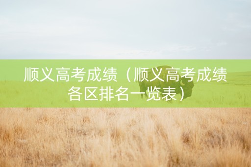顺义高考成绩（顺义高考成绩各区排名一览表）