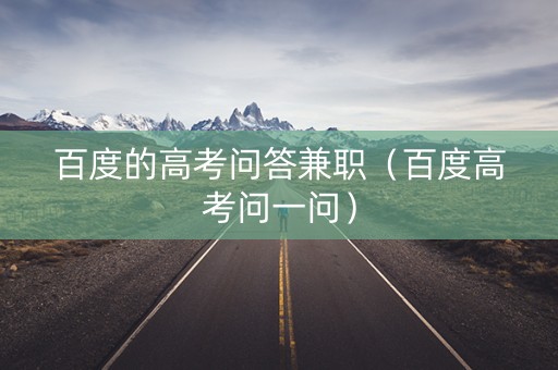 百度的高考问答兼职（百度高考问一问）