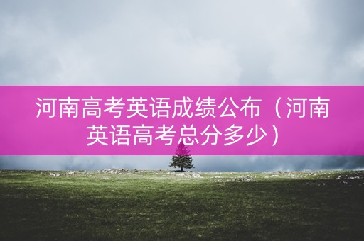 河南高考英语成绩公布（河南英语高考总分多少）