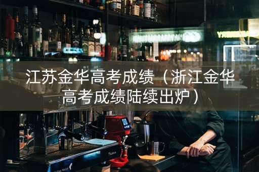 江苏金华高考成绩（浙江金华高考成绩陆续出炉）
