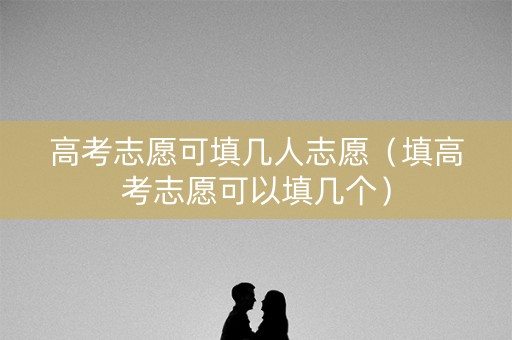 高考志愿可填几人志愿（填高考志愿可以填几个）