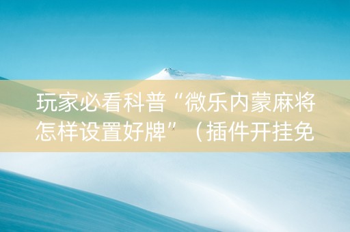 玩家必看科普“微乐内蒙麻将怎样设置好牌”（插件开挂免费AI)