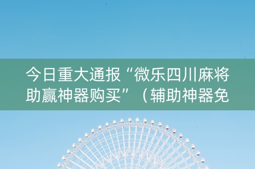 今日重大通报“微乐四川麻将助赢神器购买”（辅助神器免费)