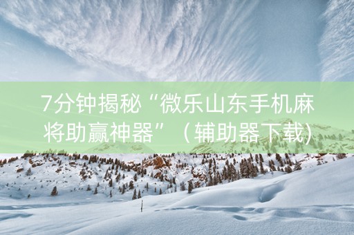 7分钟揭秘“微乐山东手机麻将助赢神器”（辅助器下载)