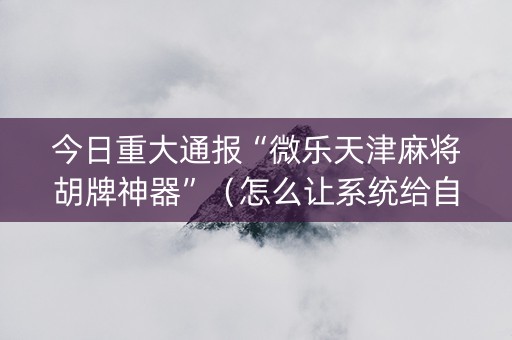 今日重大通报“微乐天津麻将胡牌神器”（怎么让系统给自己好牌)