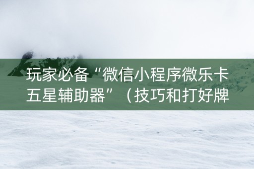 玩家必备“微信小程序微乐卡五星辅助器”（技巧和打好牌方法)