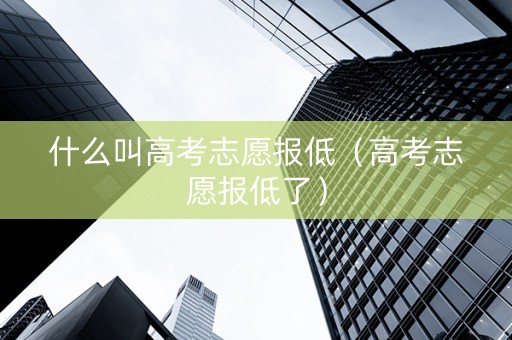什么叫高考志愿报低（高考志愿报低了）