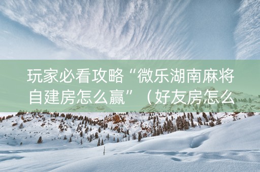 玩家必看攻略“微乐湖南麻将自建房怎么赢”（好友房怎么才能赢)