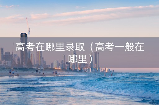 高考在哪里录取（高考一般在哪里）