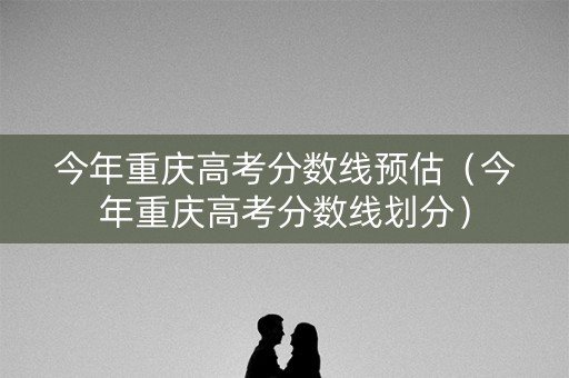 今年重庆高考分数线预估（今年重庆高考分数线划分）