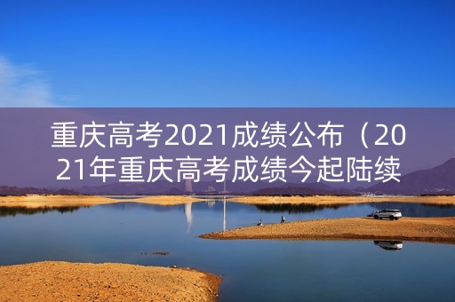 重庆高考2021成绩公布（2021年重庆高考成绩今起陆续公布）