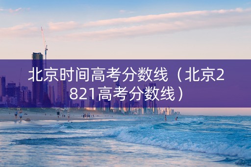 北京时间高考分数线（北京2821高考分数线）