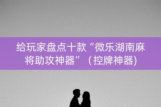 给玩家盘点十款“微乐湖南麻将助攻神器”（控牌神器)