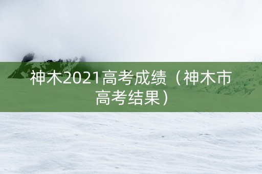 神木2021高考成绩（神木市高考结果）
