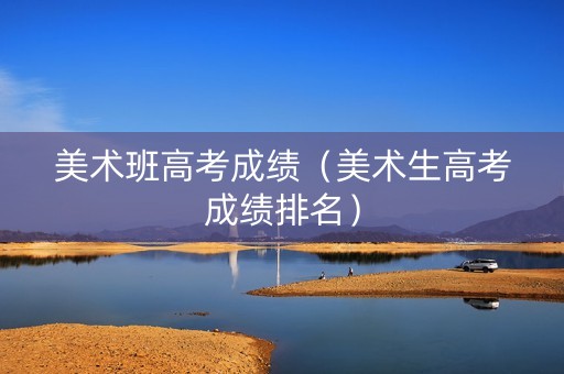 美术班高考成绩（美术生高考成绩排名）
